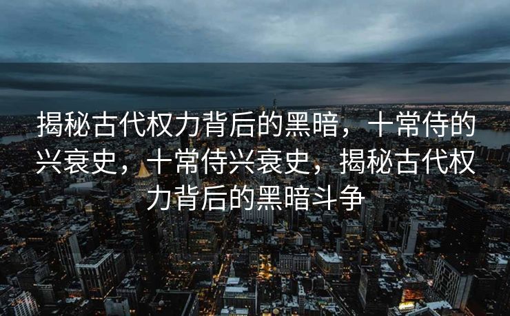 揭秘古代权力背后的黑暗，十常侍的兴衰史，十常侍兴衰史，揭秘古代权力背后的黑暗斗争