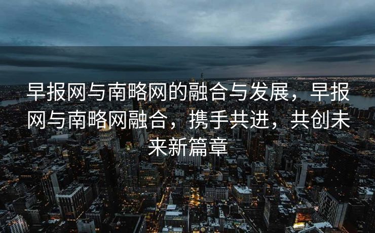 早报网与南略网的融合与发展，早报网与南略网融合，携手共进，共创未来新篇章