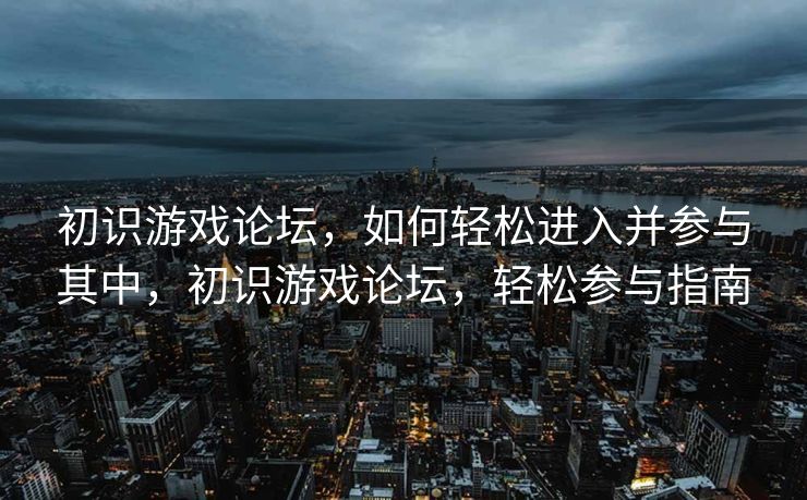 初识游戏论坛，如何轻松进入并参与其中，初识游戏论坛，轻松参与指南