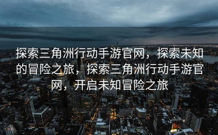探索三角洲行动手游官网，探索未知的冒险之旅，探索三角洲行动手游官网，开启未知冒险之旅