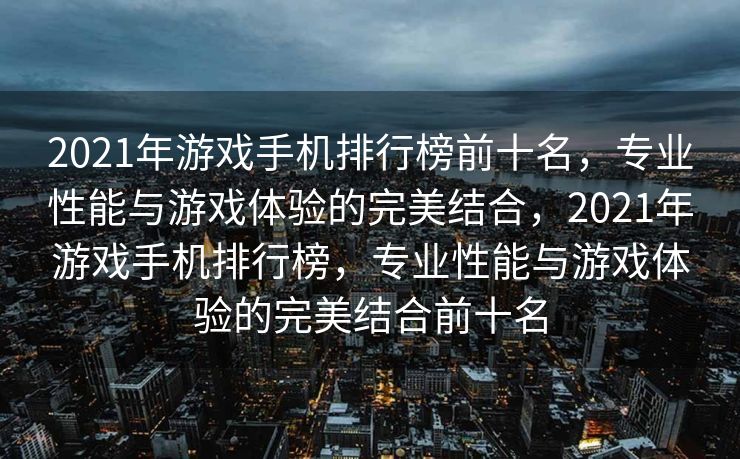 2021年游戏手机排行榜前十名，专业性能与游戏体验的完美结合，2021年游戏手机排行榜，专业性能与游戏体验的完美结合前十名