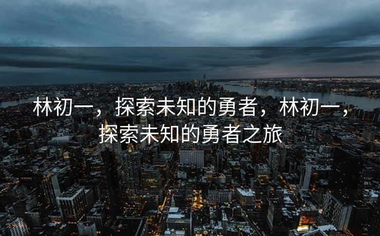 林初一,探索未知的勇者,林初一,探索未知的勇者之旅 林初一,探索未知的勇者,林初一,探索未知的勇者之旅