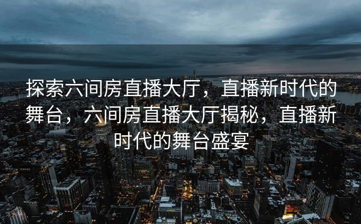 探索六间房直播大厅，直播新时代的舞台，六间房直播大厅揭秘，直播新时代的舞台盛宴