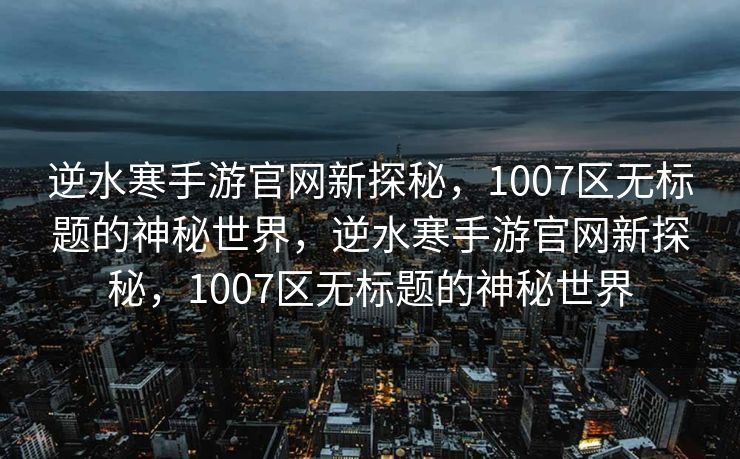 逆水寒手游官网新探秘，1007区无标题的神秘世界，逆水寒手游官网新探秘，1007区无标题的神秘世界