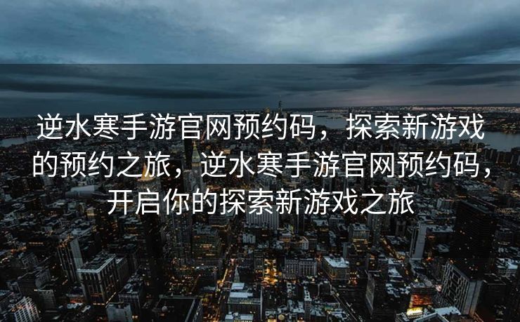 逆水寒手游官网预约码，探索新游戏的预约之旅，逆水寒手游官网预约码，开启你的探索新游戏之旅