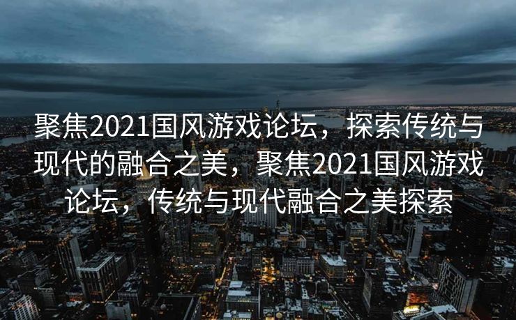 聚焦2021国风游戏论坛，探索传统与现代的融合之美，聚焦2021国风游戏论坛，传统与现代融合之美探索