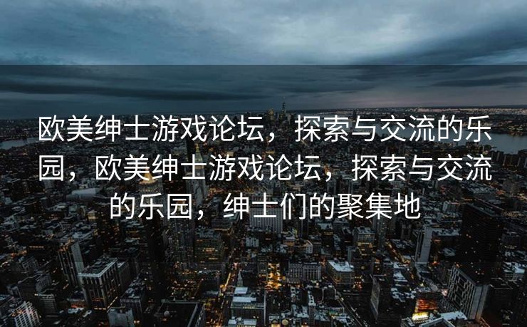 欧美绅士游戏论坛，探索与交流的乐园，欧美绅士游戏论坛，探索与交流的乐园，绅士们的聚集地