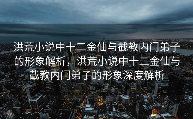 洪荒小说中十二金仙与截教内门弟子的形象解析，洪荒小说中十二金仙与截教内门弟子的形象深度解析
