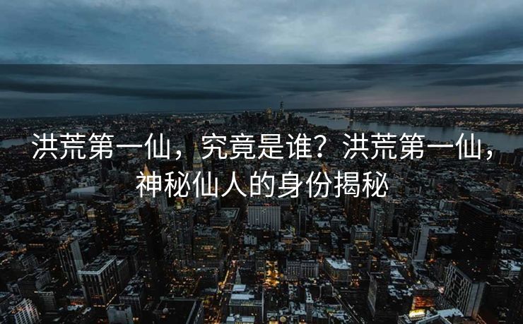 洪荒第一仙，究竟是谁？洪荒第一仙，神秘仙人的身份揭秘