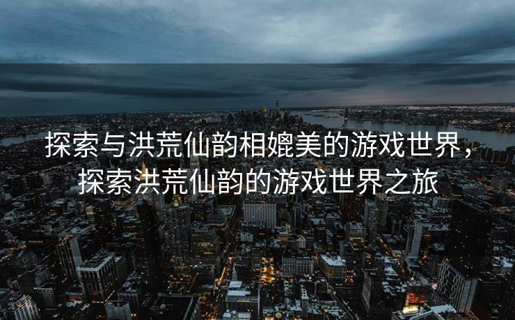 探索与洪荒仙韵相媲美的游戏世界，探索洪荒仙韵的游戏世界之旅