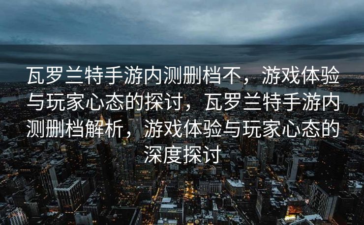 瓦罗兰特手游内测删档不,游戏体验与玩家心态的探讨,瓦罗兰特手游内测删档解析,游戏体验与玩家心态的深度探讨 瓦罗兰特手游内测删档不,游戏体验与玩家心态的探讨,瓦罗兰特手游内测删档解析,游戏体验与玩家心态的深度探讨