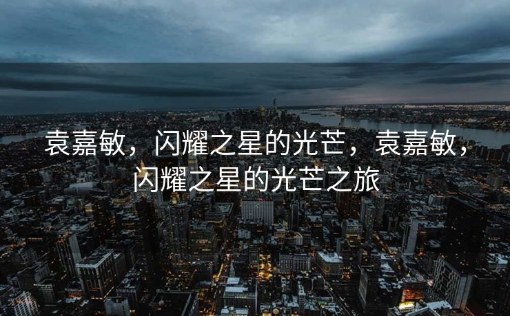 袁嘉敏,闪耀之星的光芒,袁嘉敏,闪耀之星的光芒之旅 袁嘉敏,闪耀之星的光芒,袁嘉敏,闪耀之星的光芒之旅