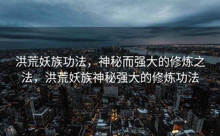 洪荒妖族功法,神秘而强大的修炼之法,洪荒妖族神秘强大的修炼功法 洪荒妖族功法,神秘而强大的修炼之法,洪荒妖族神秘强大的修炼功法