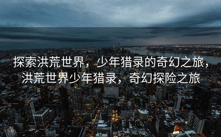 探索洪荒世界，少年猎录的奇幻之旅，洪荒世界少年猎录，奇幻探险之旅