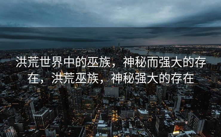 洪荒世界中的巫族,神秘而强大的存在,洪荒巫族,神秘强大的存在 洪荒世界中的巫族,神秘而强大的存在,洪荒巫族,神秘强大的存在