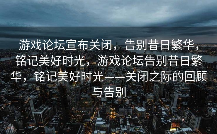 游戏论坛宣布关闭，告别昔日繁华，铭记美好时光，游戏论坛告别昔日繁华，铭记美好时光——关闭之际的回顾与告别