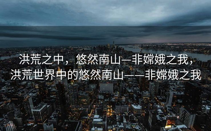 洪荒之中,悠然南山—非嫦娥之我,洪荒世界中的悠然南山——非嫦娥之我 洪荒之中,悠然南山—非嫦娥之我,洪荒世界中的悠然南山——非嫦娥之我