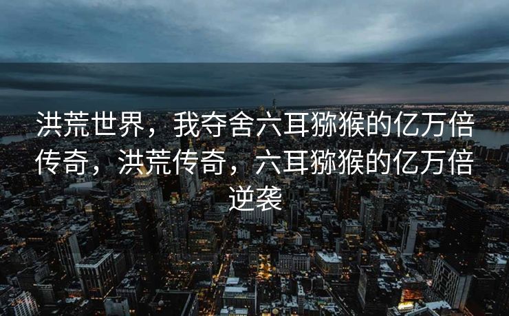 洪荒世界,我夺舍六耳猕猴的亿万倍传奇,洪荒传奇,六耳猕猴的亿万倍逆袭 洪荒世界,我夺舍六耳猕猴的亿万倍传奇,洪荒传奇,六耳猕猴的亿万倍逆袭