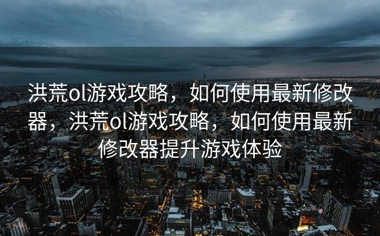 洪荒ol游戏攻略，如何使用最新修改器，洪荒ol游戏攻略，如何使用最新修改器提升游戏体验