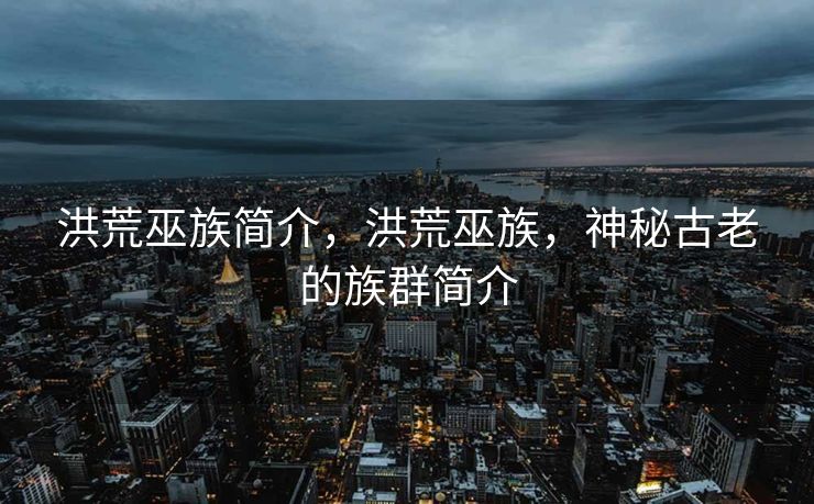 洪荒巫族简介，洪荒巫族，神秘古老的族群简介