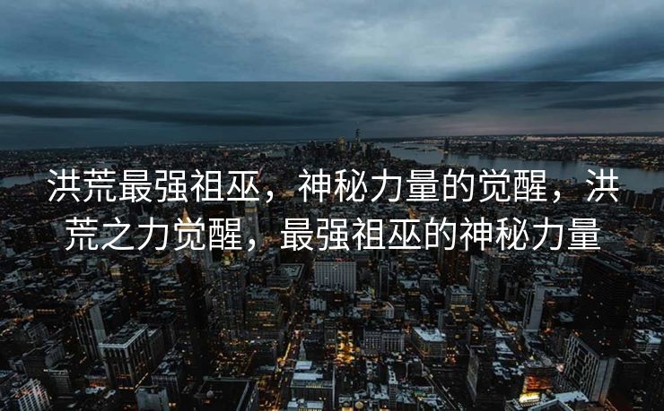 洪荒最强祖巫，神秘力量的觉醒，洪荒之力觉醒，最强祖巫的神秘力量