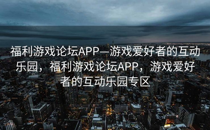 福利游戏论坛APP—游戏爱好者的互动乐园，福利游戏论坛APP，游戏爱好者的互动乐园专区