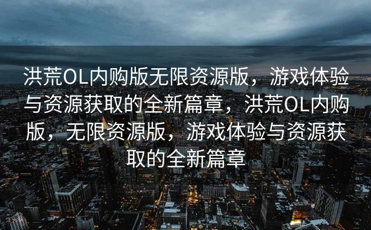 洪荒OL内购版无限资源版，游戏体验与资源获取的全新篇章，洪荒OL内购版，无限资源版，游戏体验与资源获取的全新篇章