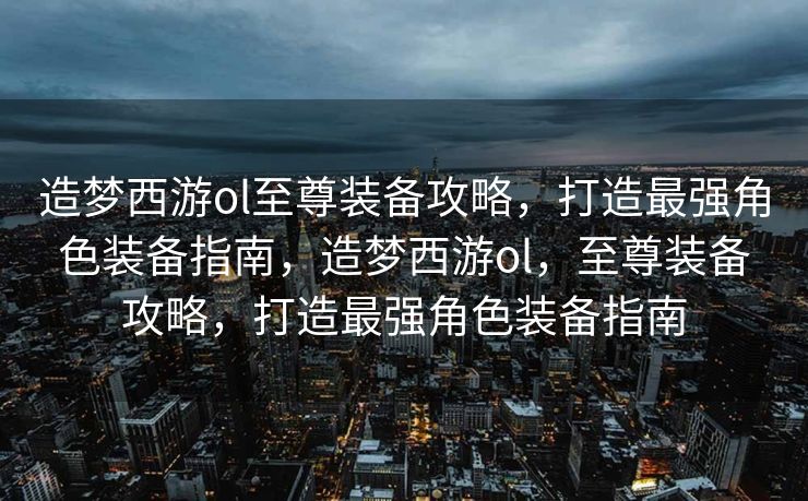 造梦西游ol至尊装备攻略，打造最强角色装备指南，造梦西游ol，至尊装备攻略，打造最强角色装备指南