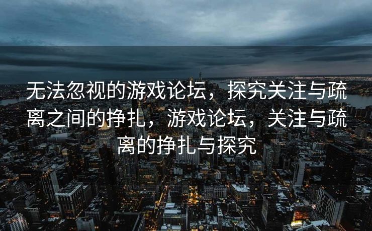 无法忽视的游戏论坛,探究关注与疏离之间的挣扎,游戏论坛,关注与疏离的挣扎与探究 无法忽视的游戏论坛,探究关注与疏离之间的挣扎,游戏论坛,关注与疏离的挣扎与探究