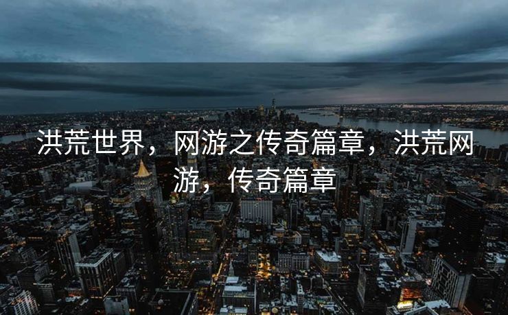 洪荒世界，网游之传奇篇章，洪荒网游，传奇篇章