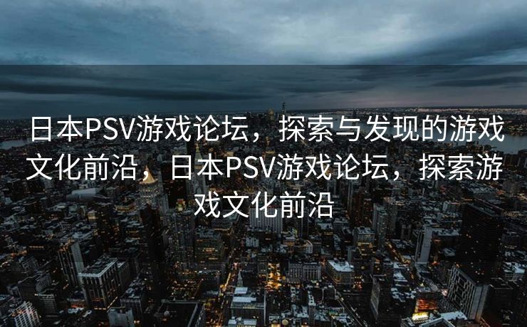 日本PSV游戏论坛，探索与发现的游戏文化前沿，日本PSV游戏论坛，探索游戏文化前沿