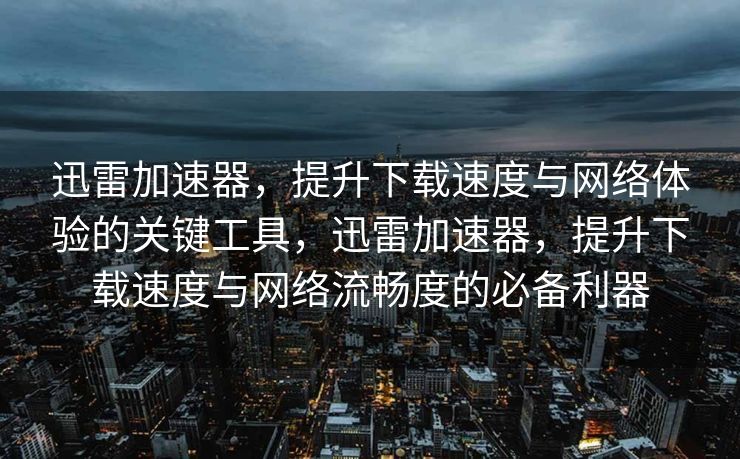 迅雷加速器，提升下载速度与网络体验的关键工具，迅雷加速器，提升下载速度与网络流畅度的必备利器