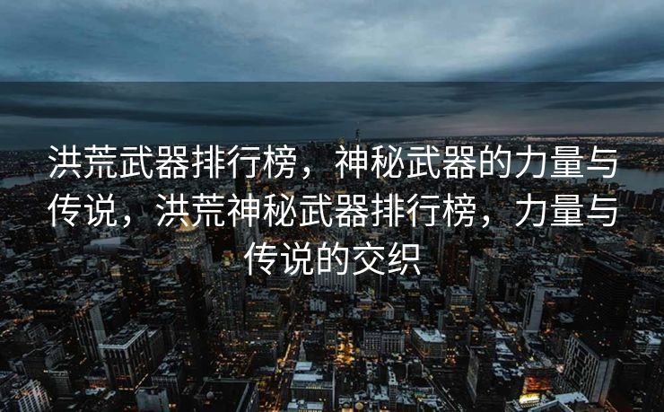 洪荒武器排行榜，揭示了那些神秘武器的力量与传奇故事。每一种武器都独具特色，蕴含着强大的力量和独特的背景。这些武器不仅在战场上发挥着巨大的作用，更是流传着各种令人心驰神往的传说。