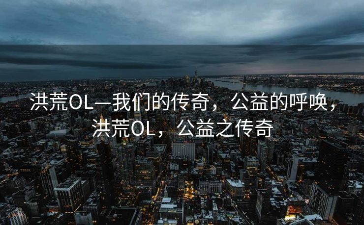 洪荒OL—我们的传奇,公益的呼唤,洪荒OL,公益之传奇 洪荒OL—我们的传奇,公益的呼唤,洪荒OL,公益之传奇