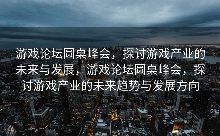 游戏论坛圆桌峰会，探讨游戏产业的未来与发展，游戏论坛圆桌峰会，探讨游戏产业的未来趋势与发展方向