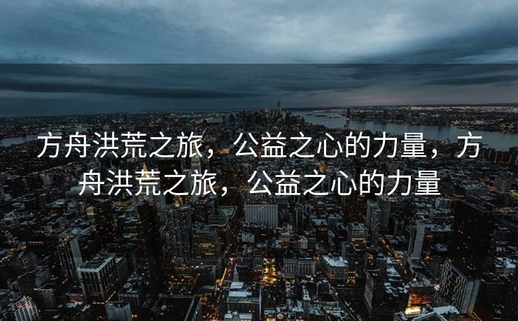 方舟洪荒之旅,公益之心的力量,方舟洪荒之旅,公益之心的力量 方舟洪荒之旅,公益之心的力量,方舟洪荒之旅,公益之心的力量