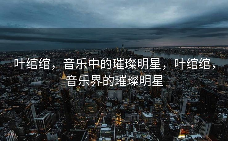 叶绾绾，音乐中的璀璨明星，叶绾绾，音乐界的璀璨明星