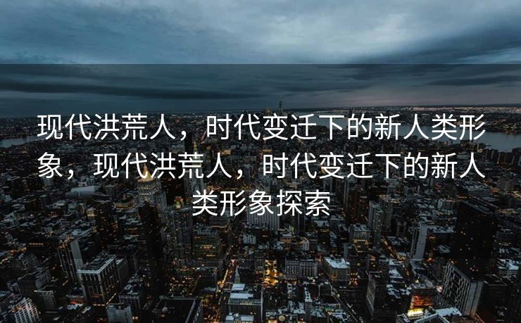 现代洪荒人，时代变迁下的新人类形象，现代洪荒人，时代变迁下的新人类形象探索