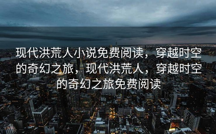 现代洪荒人小说免费阅读，穿越时空的奇幻之旅，现代洪荒人，穿越时空的奇幻之旅免费阅读