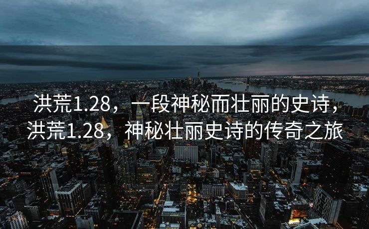 洪荒1.28,一段神秘而壮丽的史诗,洪荒1.28,神秘壮丽史诗的传奇之旅 洪荒1.28,一段神秘而壮丽的史诗,洪荒1.28,神秘壮丽史诗的传奇之旅