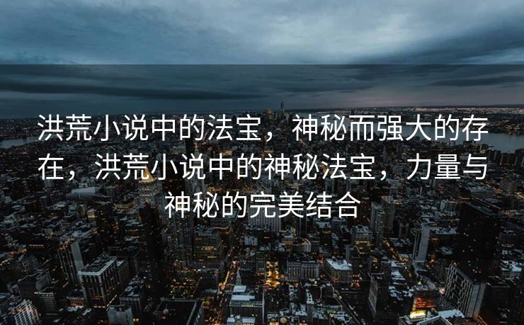 洪荒小说中的法宝，神秘而强大的存在，洪荒小说中的神秘法宝，力量与神秘的完美结合
