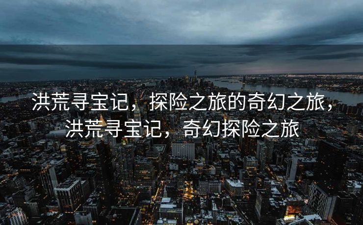 洪荒寻宝记，探险之旅的奇幻之旅，洪荒寻宝记，奇幻探险之旅