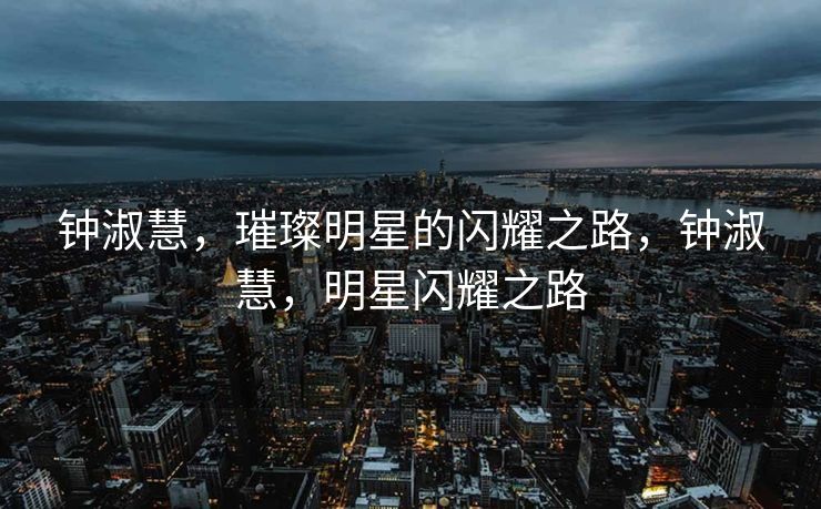 钟淑慧,璀璨明星的闪耀之路,钟淑慧,明星闪耀之路 钟淑慧,璀璨明星的闪耀之路,钟淑慧,明星闪耀之路