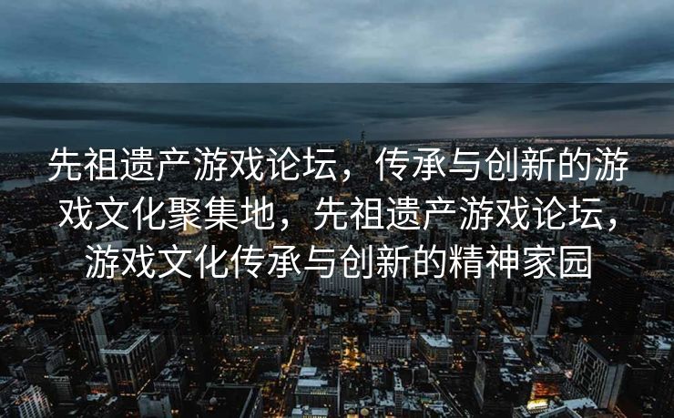 先祖遗产游戏论坛,传承与创新的游戏文化聚集地,先祖遗产游戏论坛,游戏文化传承与创新的精神家园 先祖遗产游戏论坛,传承与创新的游戏文化聚集地,先祖遗产游戏论坛,游戏文化传承与创新的精神家园