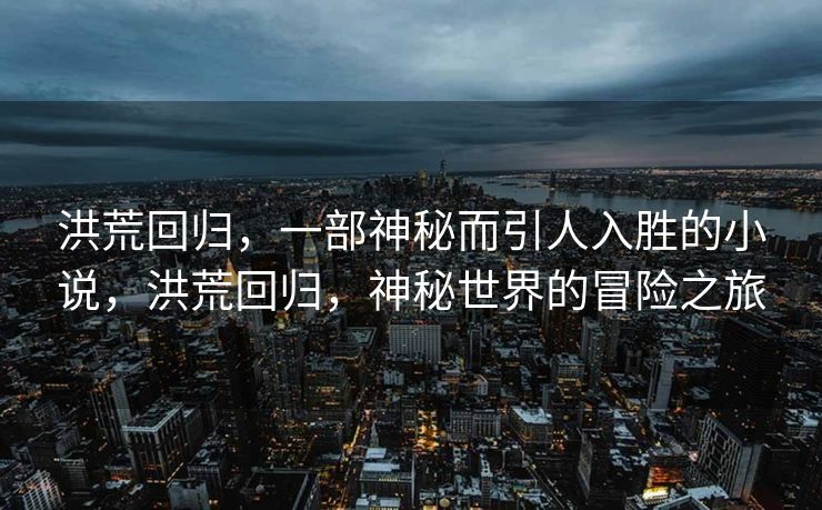 洪荒回归,一部神秘而引人入胜的小说,洪荒回归,神秘世界的冒险之旅 洪荒回归,一部神秘而引人入胜的小说,洪荒回归,神秘世界的冒险之旅