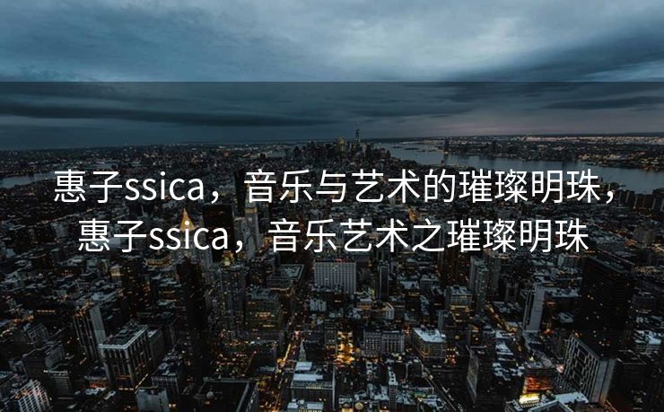 惠子ssica，音乐与艺术的璀璨明珠，惠子ssica，音乐艺术之璀璨明珠