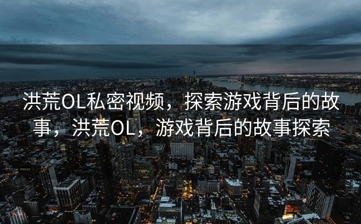 洪荒OL私密视频,探索游戏背后的故事,洪荒OL,游戏背后的故事探索 洪荒OL私密视频,探索游戏背后的故事,洪荒OL,游戏背后的故事探索