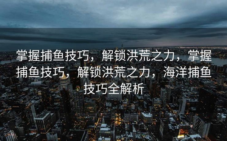 掌握捕鱼技巧，解锁洪荒之力，掌握捕鱼技巧，解锁洪荒之力，海洋捕鱼技巧全解析