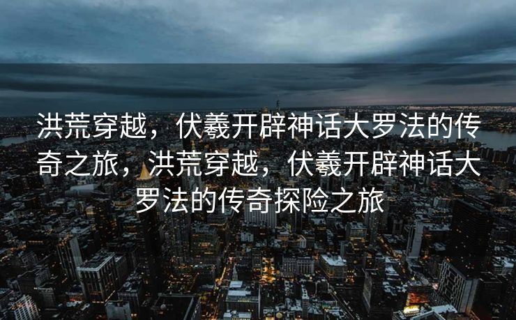 洪荒穿越，伏羲开辟神话大罗法的传奇之旅，洪荒穿越，伏羲开辟神话大罗法的传奇探险之旅